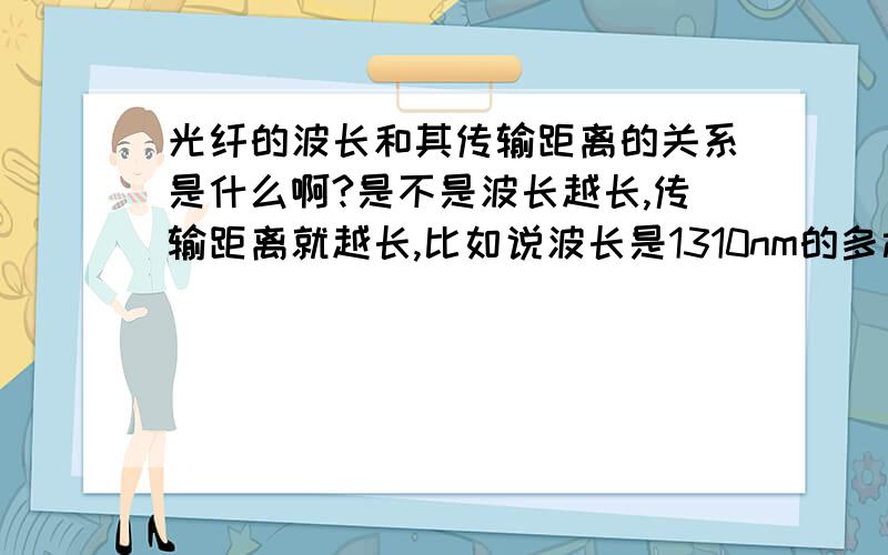 光纤的波长和其传输距离的关系是什么啊?是不是波长越长,传输距离就越长,比如说波长是1310nm的多模光纤的传输距离是多少?我刚刚接触光纤,如果有相关资料的网站什么的,麻烦也告诉一下,小