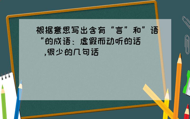 根据意思写出含有“言”和”语“的成语：虚假而动听的话（ ）,很少的几句话（ ）