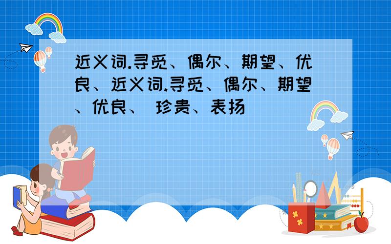 近义词.寻觅、偶尔、期望、优良、近义词.寻觅、偶尔、期望、优良、 珍贵、表扬