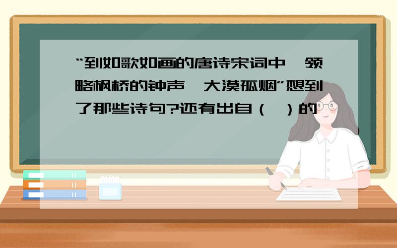 “到如歌如画的唐诗宋词中,领略枫桥的钟声,大漠孤烟”想到了那些诗句?还有出自（ ）的《 》