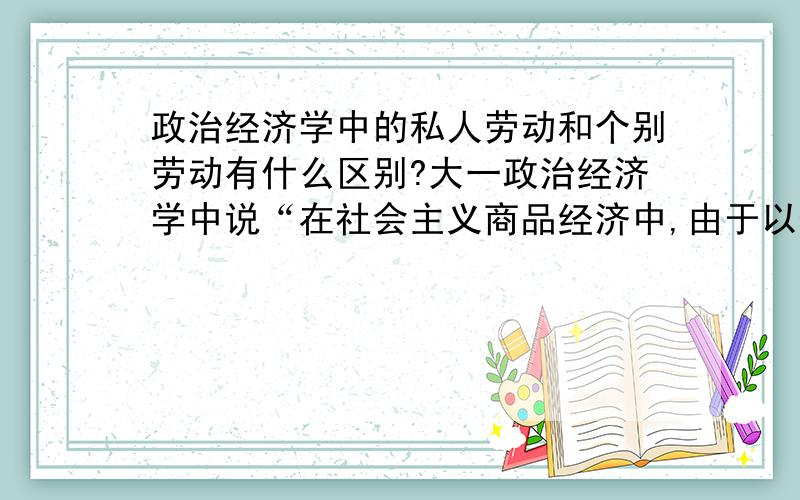 政治经济学中的私人劳动和个别劳动有什么区别?大一政治经济学中说“在社会主义商品经济中,由于以生产资料的公有制为主体,私人劳动和社会劳动的矛盾因而转化为个别劳动和社会劳动的