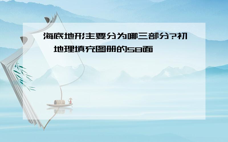 海底地形主要分为哪三部分?初一地理填充图册的58面