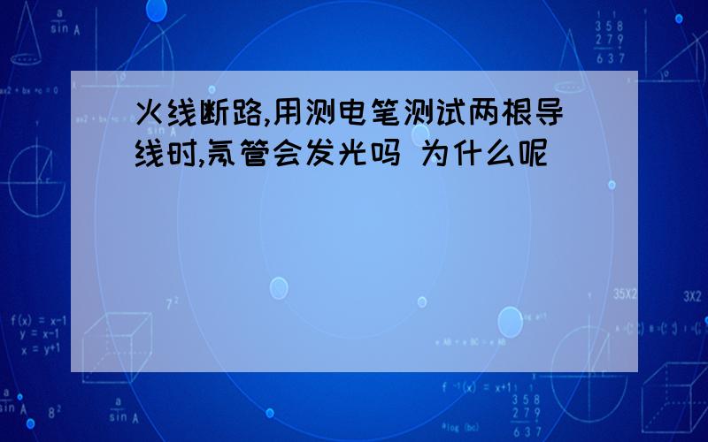 火线断路,用测电笔测试两根导线时,氖管会发光吗 为什么呢