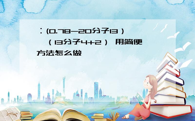 ：(0.78-20分子13）*（13分子4+2） 用简便方法怎么做