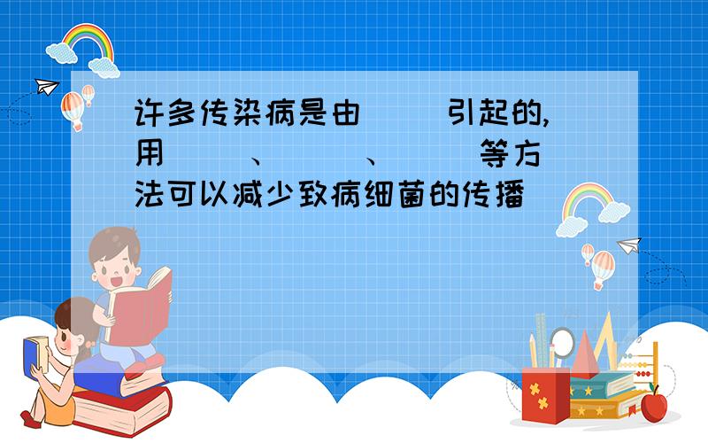 许多传染病是由（ ）引起的,用（ ）、( )、( )等方法可以减少致病细菌的传播