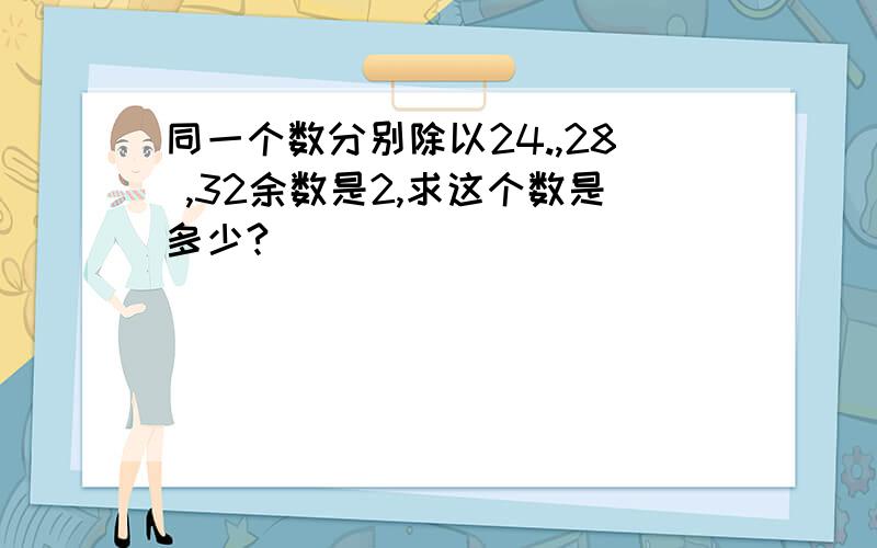 同一个数分别除以24.,28 ,32余数是2,求这个数是多少?