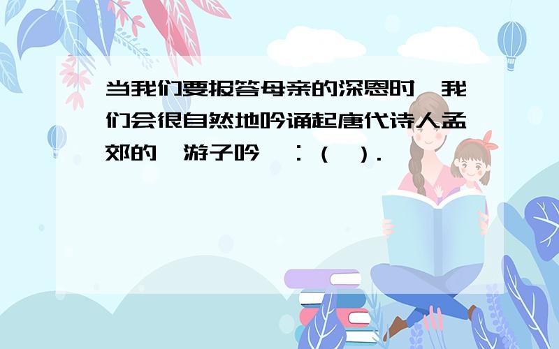 当我们要报答母亲的深恩时,我们会很自然地吟诵起唐代诗人孟郊的《游子吟》：（ ）.