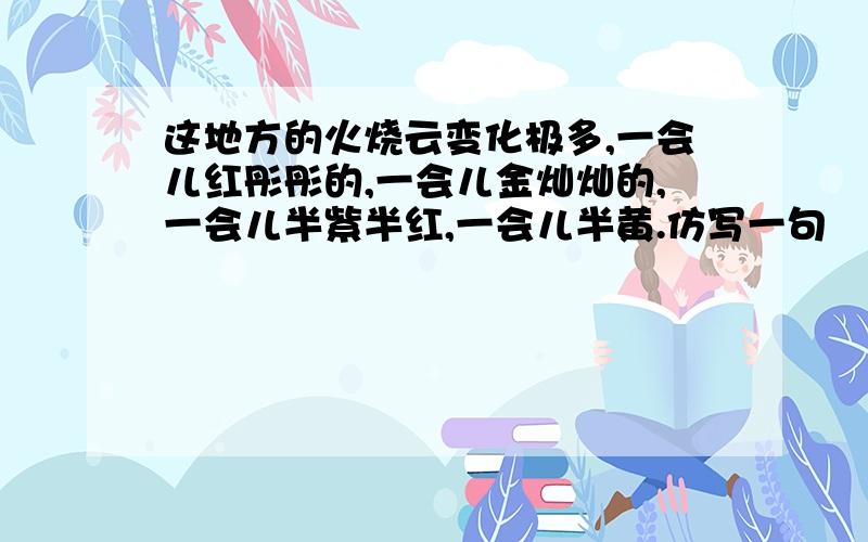 这地方的火烧云变化极多,一会儿红彤彤的,一会儿金灿灿的,一会儿半紫半红,一会儿半黄.仿写一句