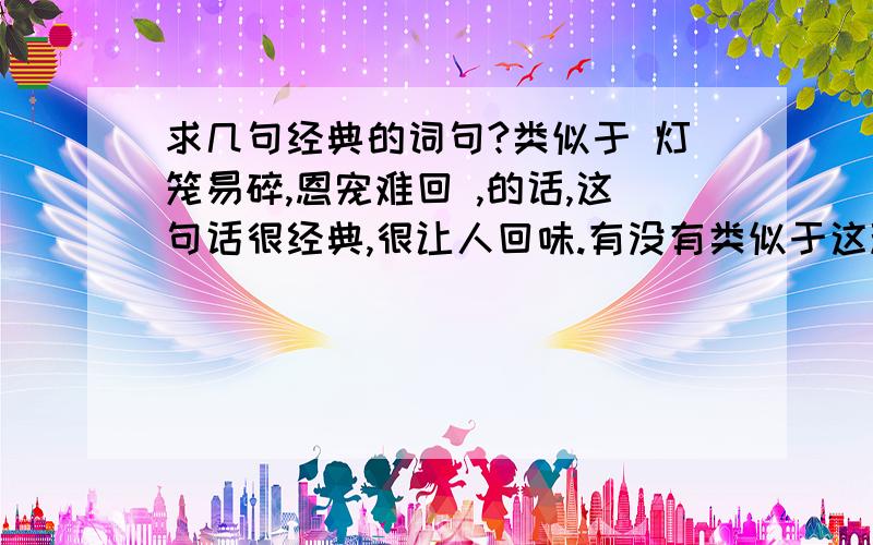 求几句经典的词句?类似于 灯笼易碎,恩宠难回 ,的话,这句话很经典,很让人回味.有没有类似于这种的?