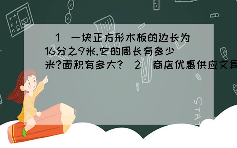 （1）一块正方形木板的边长为16分之9米.它的周长有多少米?面积有多大?（2）商店优惠供应文具用品,买8支圆珠笔可以少付1支圆珠笔的钱.学校买了112支圆珠笔,只要付多少支圆珠笔的钱?