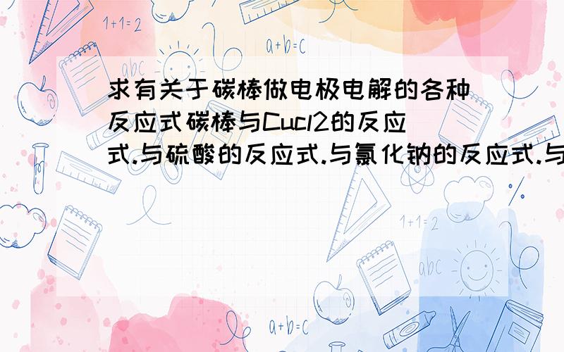 求有关于碳棒做电极电解的各种反应式碳棒与Cucl2的反应式.与硫酸的反应式.与氯化钠的反应式.与硝酸银的反应式.阴阳两极的反应式都要,还要一个总反应式.