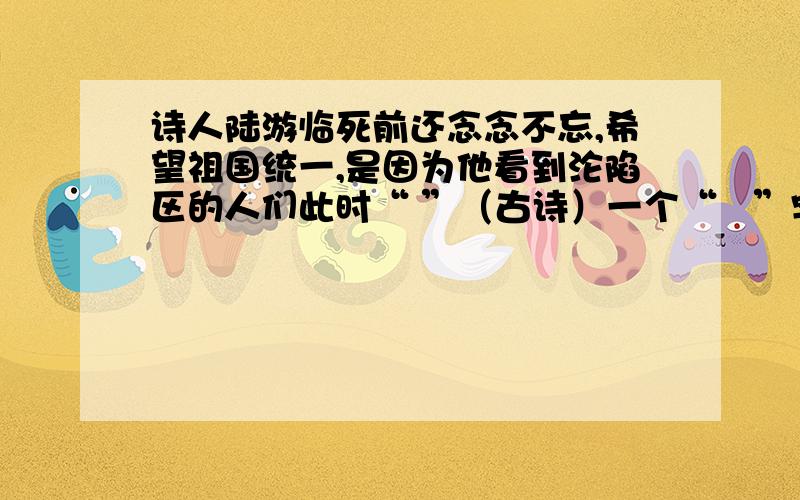 诗人陆游临死前还念念不忘,希望祖国统一,是因为他看到沦陷区的人们此时“ ”（古诗）一个“   ”字道出了百姓们满心希冀可有屡屡失望的心情.可是他们所盼望的“王师”此时却在“