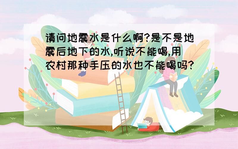 请问地震水是什么啊?是不是地震后地下的水,听说不能喝,用农村那种手压的水也不能喝吗?