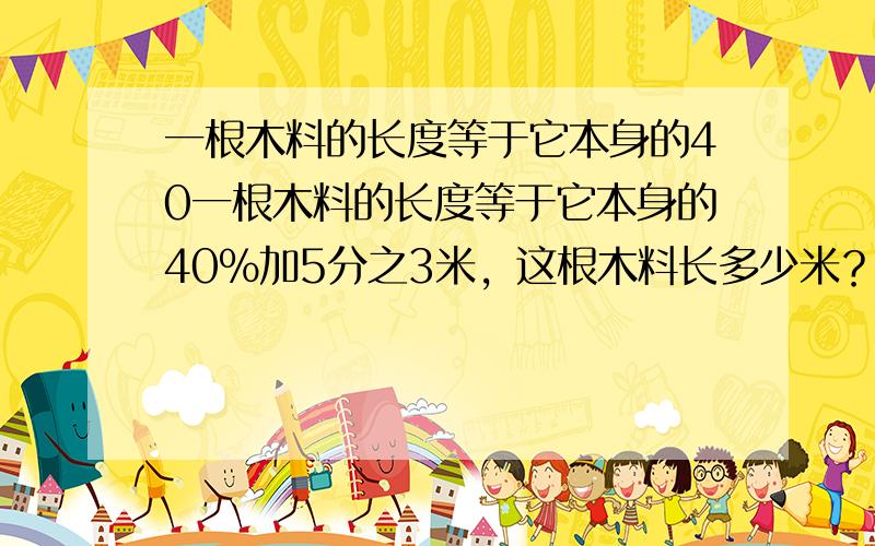 一根木料的长度等于它本身的40一根木料的长度等于它本身的40%加5分之3米，这根木料长多少米？