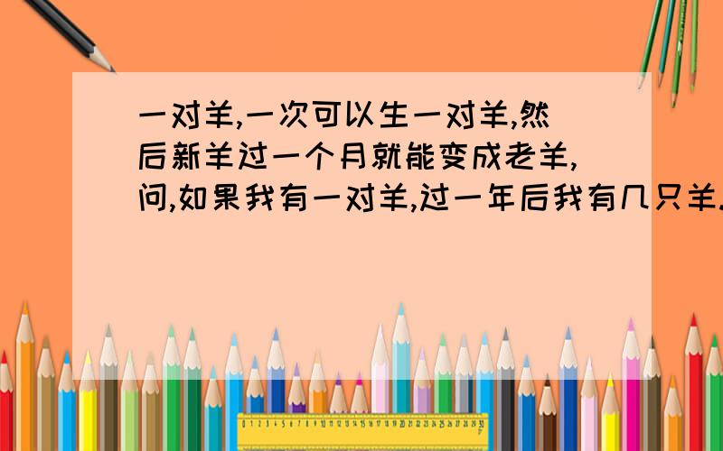 一对羊,一次可以生一对羊,然后新羊过一个月就能变成老羊,问,如果我有一对羊,过一年后我有几只羊.一对羊为一公一母