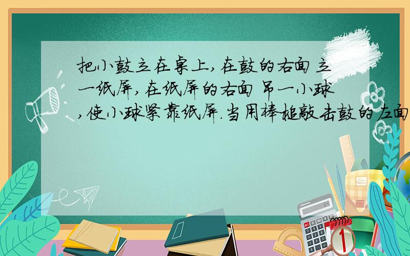 把小鼓立在桌上,在鼓的右面立一纸屏,在纸屏的右面吊一小球,使小球紧靠纸屏.当用棒槌敲击鼓的左面时你观察到小球有什么变化?小球变化的原因是什么