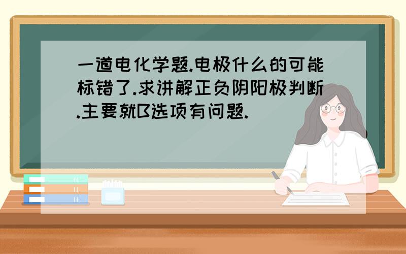 一道电化学题.电极什么的可能标错了.求讲解正负阴阳极判断.主要就B选项有问题.