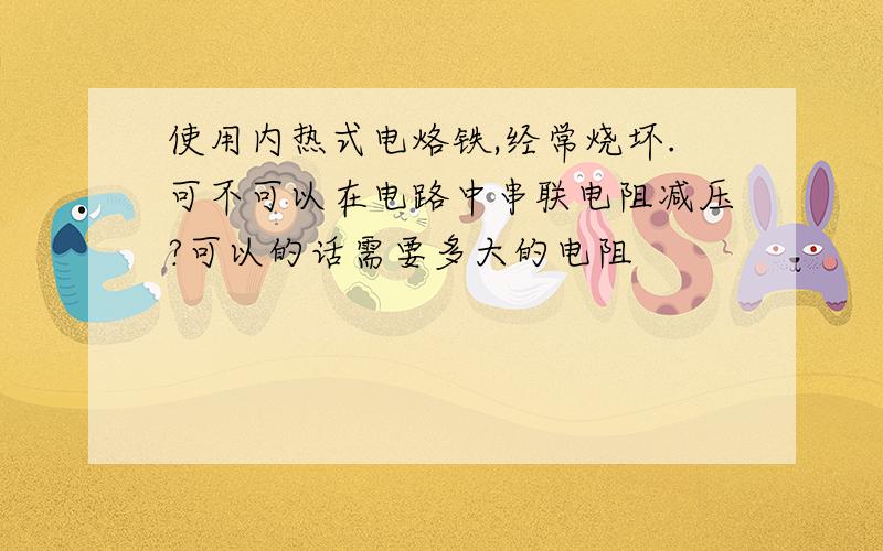 使用内热式电烙铁,经常烧坏.可不可以在电路中串联电阻减压?可以的话需要多大的电阻