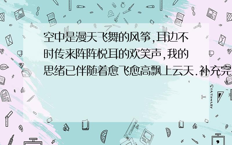 空中是漫天飞舞的风筝,耳边不时传来阵阵悦耳的欢笑声,我的思绪已伴随着愈飞愈高飘上云天.补充完整（30字左右）