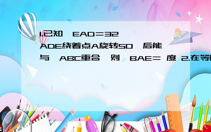 1.已知∠EAD＝32°,△ADE绕着点A旋转50°后能与△ABC重合,则∠BAE＝ 度 2.在等腰梯形ABCD中 AD=2 BC=4 DC=根号5 高DF= 3.一个多边形的内角比外角和的三倍多180° 则它的遍数是 4.如果一次函数 y=kx+b 经过