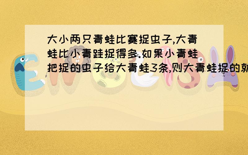 大小两只青蛙比赛捉虫子,大青蛙比小青跬捉得多.如果小青蛙把捉的虫子给大青蛙3条,则大青蛙捉的就是小青蛙的3倍.如果大青蛙把捉的虫子给小青蛙5条,则大小青蛙捉的虫子一样多.请问你知