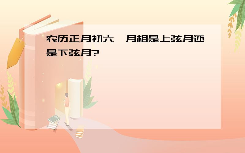 农历正月初六,月相是上弦月还是下弦月?