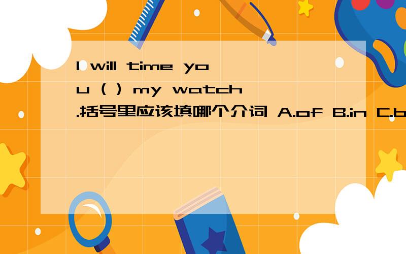 I will time you ( ) my watch.括号里应该填哪个介词 A.of B.in C.by D.on