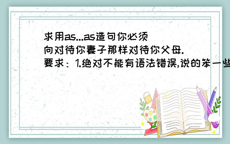 求用as...as造句你必须向对待你妻子那样对待你父母.要求：1.绝对不能有语法错误,说的笨一些没关系.2.一定要地道,因为这是要写在雅思文中的.我给的例子是：You should treat your parents as same as y