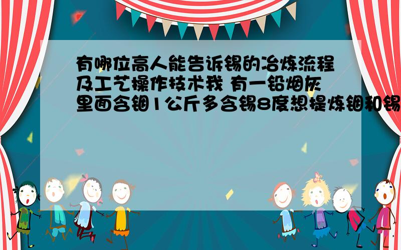 有哪位高人能告诉锡的冶炼流程及工艺操作技术我 有一铅烟灰里面含铟1公斤多含锡8度想提炼铟和锡有谁能告诉工艺流程及操作技术还有化验锡的操作