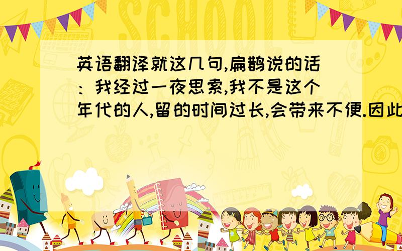 英语翻译就这几句,扁鹊说的话：我经过一夜思索,我不是这个年代的人,留的时间过长,会带来不便.因此留此信向你告别.经过此行,我深觉国人之病不在肌肤,而在内心!病人去看病,以金钱使自己