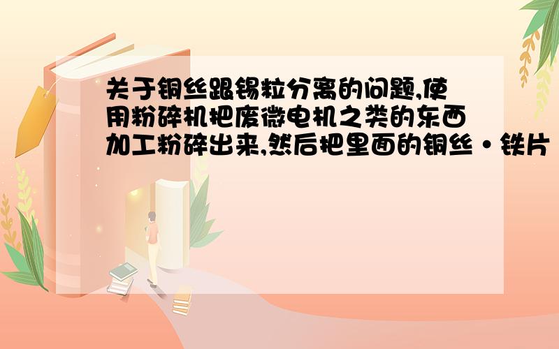 关于铜丝跟锡粒分离的问题,使用粉碎机把废微电机之类的东西加工粉碎出来,然后把里面的铜丝·铁片·塑料等等分离出来卖,往往到最后总有一部分铜丝里面掺了点·锡粒,如果人工挑出来很麻