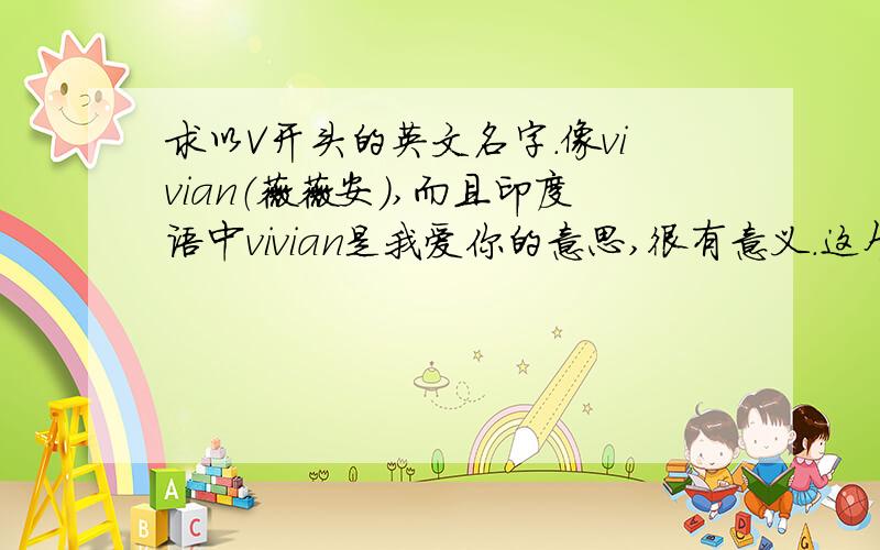 求以V开头的英文名字.像vivian（薇薇安）,而且印度语中vivian是我爱你的意思,很有意义.这个名字我就超喜欢.不过用的人挺多.女生的哦.