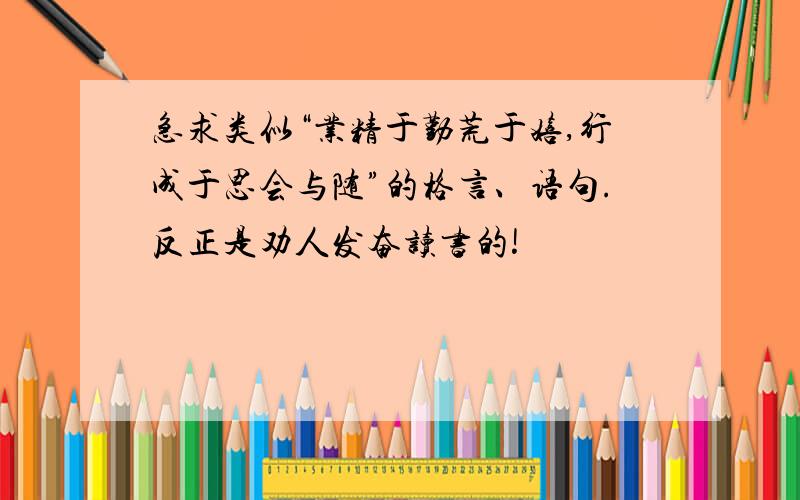 急求类似“业精于勤荒于嬉,行成于思会与随”的格言、语句.反正是劝人发奋读书的!