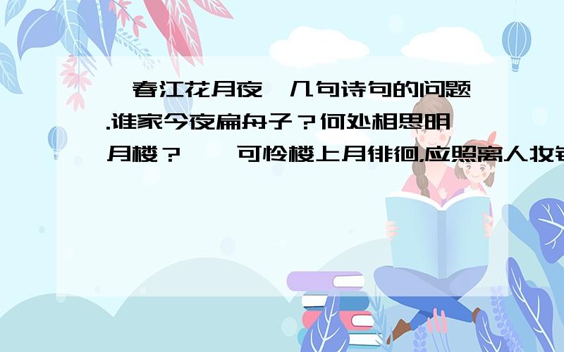 【春江花月夜】几句诗句的问题.谁家今夜扁舟子？何处相思明月楼？　　可怜楼上月徘徊，应照离人妆镜台。　　玉户帘中卷不去，捣（dǎo）衣砧上拂（fú ）还来。　　此时相望不相闻，