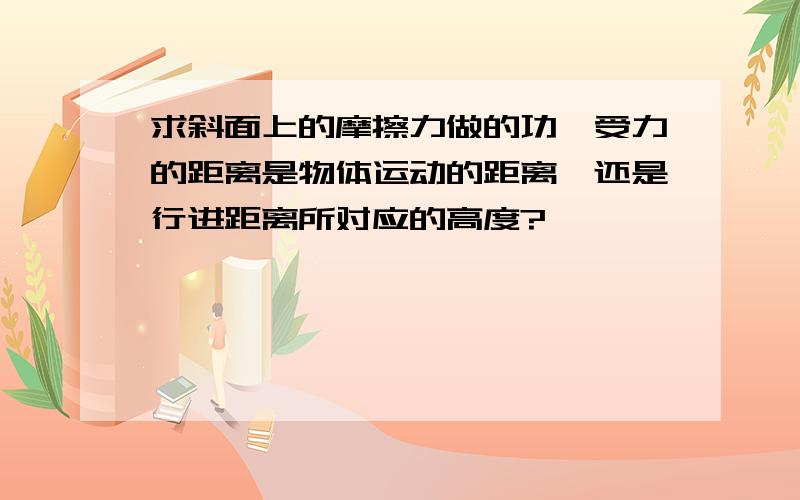 求斜面上的摩擦力做的功,受力的距离是物体运动的距离,还是行进距离所对应的高度?