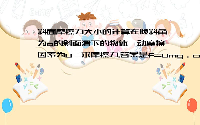 斜面摩擦力大小的计算在倾斜角为a的斜面滑下的物体,动摩擦因素为u,求摩擦力.答案是f=umg．cos a,我想问下,为什么不是f=umg