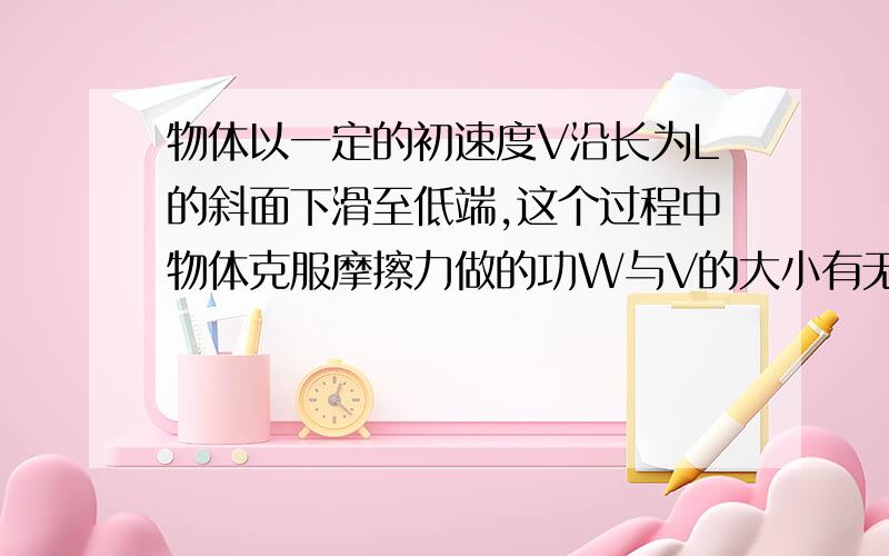 物体以一定的初速度V沿长为L的斜面下滑至低端,这个过程中物体克服摩擦力做的功W与V的大小有无关系?如果不是长为L的斜面,而是长为L的下凹斜面,物体克服摩擦力做的功W与V的大小有无关系?