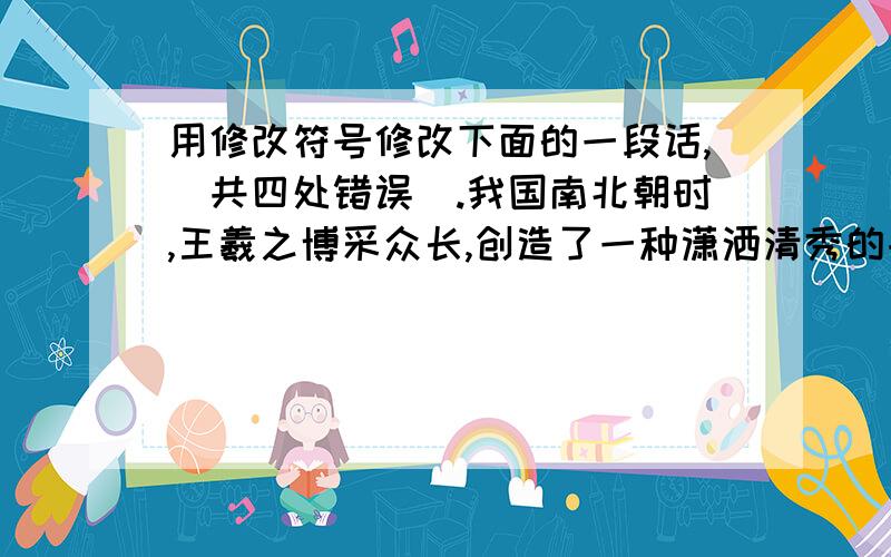 用修改符号修改下面的一段话,（共四处错误）.我国南北朝时,王羲之博采众长,创造了一种潇洒清秀的书体.这种新书体在南方很快流传.到了唐朝初年,由于唐太宗的建议,他的书法认为是全国