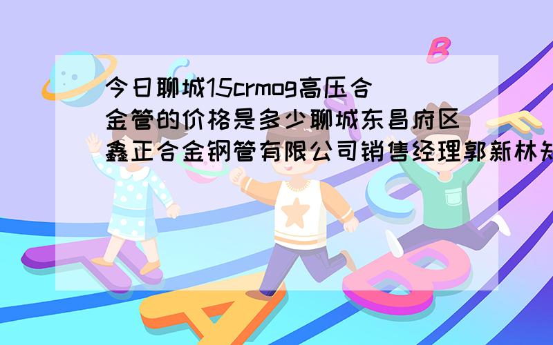 今日聊城15crmog高压合金管的价格是多少聊城东昌府区鑫正合金钢管有限公司销售经理郭新林知道的