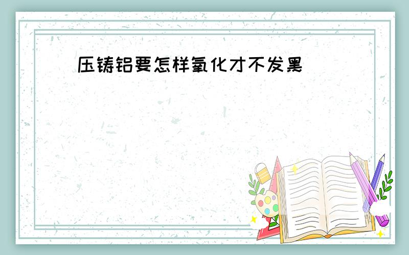 压铸铝要怎样氧化才不发黑