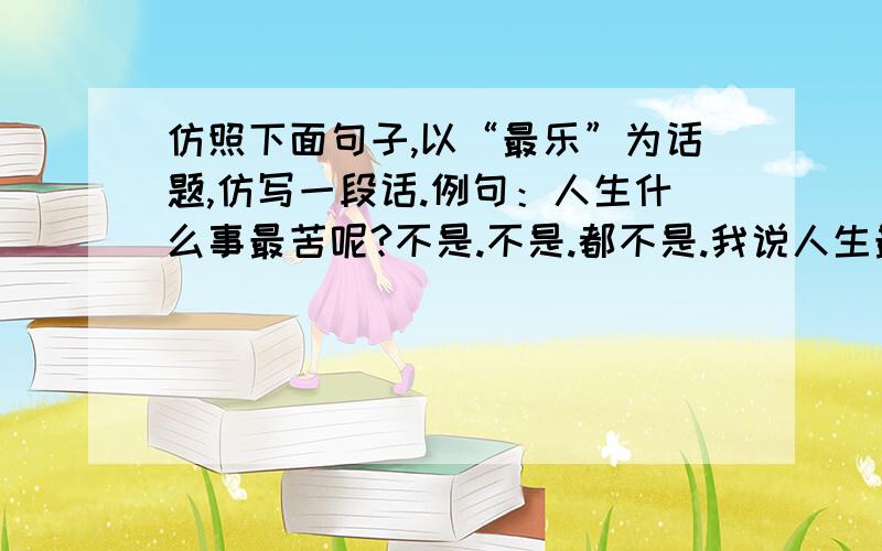 仿照下面句子,以“最乐”为话题,仿写一段话.例句：人生什么事最苦呢?不是.不是.都不是.我说人生最苦的事,莫苦于身上背著一种未了的责任.