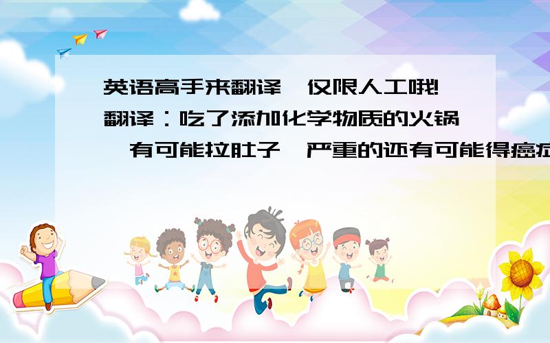 英语高手来翻译,仅限人工哦!翻译：吃了添加化学物质的火锅,有可能拉肚子,严重的还有可能得癌症.