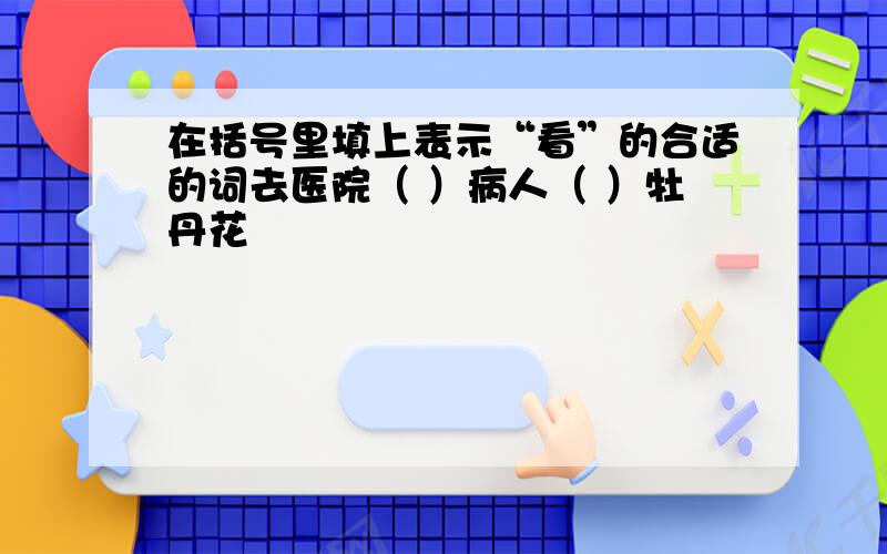 在括号里填上表示“看”的合适的词去医院（ ）病人（ ）牡丹花