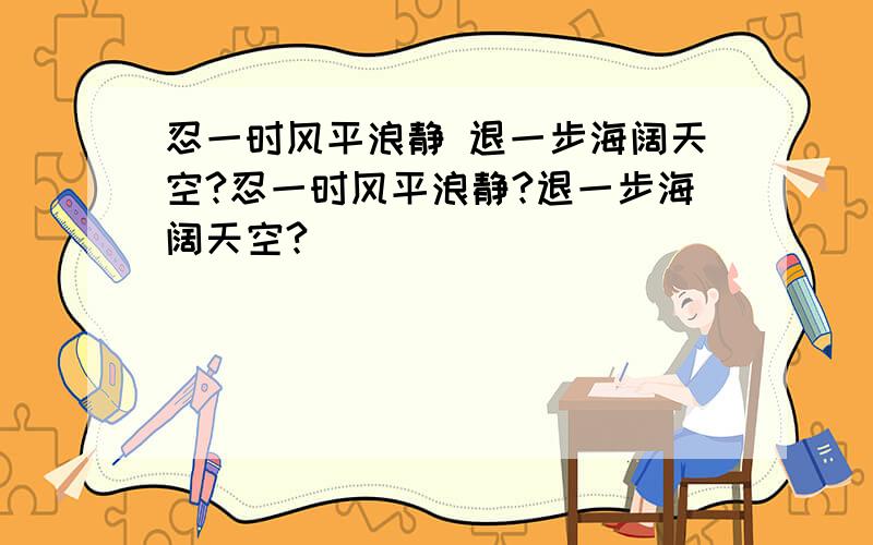 忍一时风平浪静 退一步海阔天空?忍一时风平浪静?退一步海阔天空?