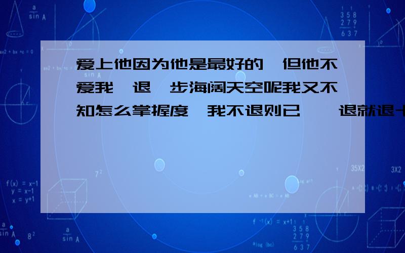 爱上他因为他是最好的,但他不爱我,退一步海阔天空呢我又不知怎么掌握度,我不退则已,一退就退十万八千里.