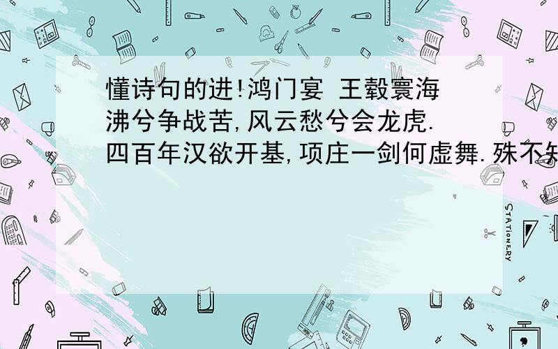 懂诗句的进!鸿门宴 王毂寰海沸兮争战苦,风云愁兮会龙虎.四百年汉欲开基,项庄一剑何虚舞.殊不知人心去暴秦,天意归明主.项王足底踏汉土,席上相看浑未悟.谁帮我赏析下这首诗,明天早上我