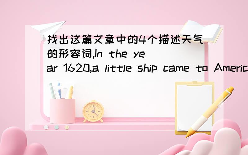 找出这篇文章中的4个描述天气的形容词,In the year 1620,a little ship came to America.It was called the Mayflower(五月花).There were one hundred people on the ship.The people were called pilgrims(朝圣者).They came from England.The