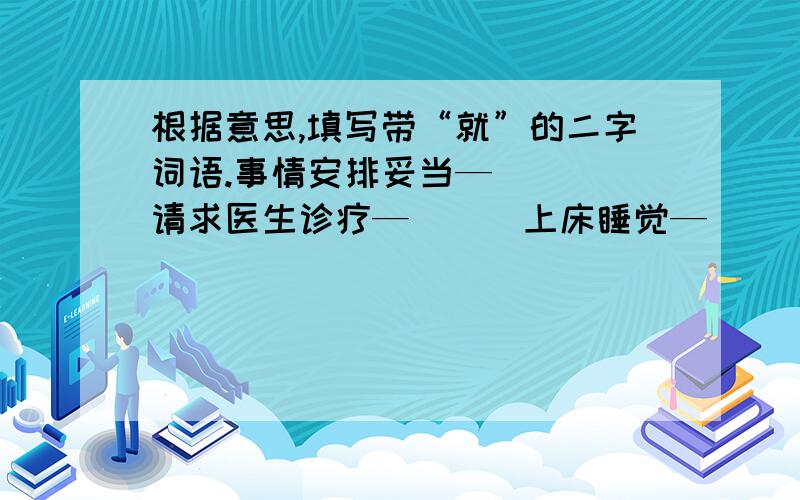 根据意思,填写带“就”的二字词语.事情安排妥当—（ ) 请求医生诊疗—（ ) 上床睡觉—（ ） 参加工作—（ ）去吃饭—（ ）