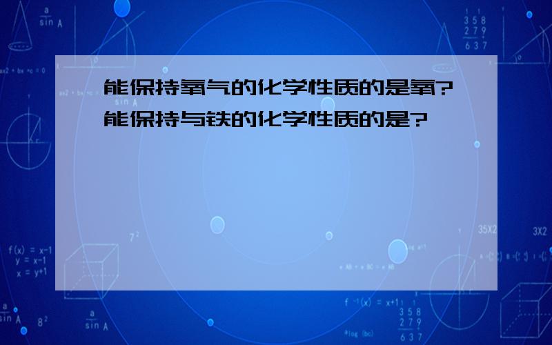 能保持氧气的化学性质的是氧?能保持与铁的化学性质的是?