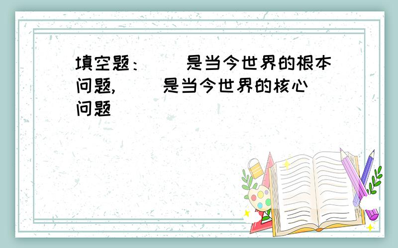 填空题：（）是当今世界的根本问题,（） 是当今世界的核心问题